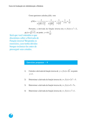 Curso de Graduação em Administração a Distância
232
Como queremos calcular g'(6) , vem
g'(6) =
1
3⋅ 6 + 23
( )
2
=
1
3⋅ 83
( )
2
=
1
3⋅ 2( )
2
=
1
3⋅4
=
1
12
.
Portanto, a derivada da função inversa de y = f (x) = x3
− 2 ,
g(y) = y + 23
, no ponto y = 6 é
1
12
.
Exercícios propostos – 4
1)	 Calcular a derivada da função inversa de y = f (x) = x5
no ponto
y = 1.
							
2)	 Determinar a derivada da função inversa de y = f (x) = 2x2
− 3.
3)	 Determinar a derivada da função inversa de y = f (x) = 5− 7x . 	
									
4) 	 Determinar a derivada da função inversa de y = f (x) = x4
+1.
Será que você entendeu o que
discutimos sobre a Derivada de
Função inversa? Responda os
exercícios, caso tenha dúvidas
busque esclarece-las antes de
prosseguir seus estudos.
 