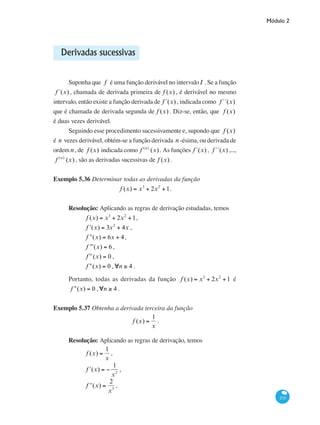 Módulo 2
233
Derivadas sucessivas
Suponha que f é uma função derivável no intervaloI . Se a função
f´(x) , chamada de derivada primeira de f (x) , é derivável no mesmo
intervalo, então existe a função derivada de f´(x) , indicada como f´´(x)
que é chamada de derivada segunda de f (x) . Diz-se, então, que f (x)
é duas vezes derivável.
Seguindo esse procedimento sucessivamente e, supondo que f (x)
é n vezes derivável, obtém-se a função derivada n -ésima, ou derivada de
ordem n , de f (x) indicada como f (n)
(x) . As funções f´(x) , f´´(x) ,...,
f (n)
(x) , são as derivadas sucessivas de f (x) .
Exemplo 5.36 Determinar todas as derivadas da função
f (x) = x3
+ 2x2
+1.
Resolução: Aplicando as regras de derivação estudadas, temos
	 f (x) = x3
+ 2x2
+1,
	 ʹf (x) = 3x2
+ 4x ,
	 ʹʹf (x) = 6x + 4,
	 ʹʹʹf (x) = 6 ,
	 f iv
(x) = 0 ,
	 f n
(x) = 0 ,∀n ≥ 4 .
Portanto, todas as derivadas da função f (x) = x3
+ 2x2
+1 é
f n
(x) = 0 ,∀n ≥ 4 .
Exemplo 5.37 Obtenha a derivada terceira da função
f (x) =
1
x
.
Resolução: Aplicando as regras de derivação, temos
	
f (x) =
1
x
,
	
ʹf (x) = −
1
x2
,
	
ʹʹf (x) =
2
x3
,
 