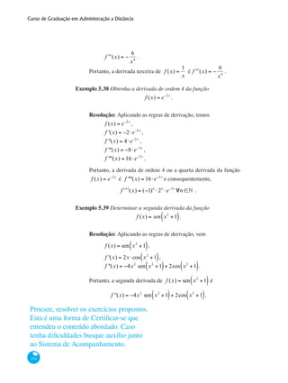 Curso de Graduação em Administração a Distância
234
	
ʹʹʹf (x) = −
6
x4
.
Portanto, a derivada terceira de f (x) =
1
x
é ʹʹʹf (x) = −
6
x4
.
Exemplo 5.38 Obtenha a derivada de ordem 4 da função
f (x) = e−2x
.
Resolução: Aplicando as regras de derivação, temos
	 f (x) = e−2x
,
	 f '(x) = −2⋅e−2x
,
	 f ''(x) = 4⋅e−2x
,
	 f '''(x) = −8⋅e−2x
,
	 f ''''(x) = 16⋅e−2x
.
Portanto, a derivada de ordem 4 ou a quarta derivada da função
f (x) = e−2x
é f ''''(x) = 16⋅e−2x
e consequentemente,
f (n)
(x) = (−1)n
⋅2n
⋅e−2n
, ∀n ∈•x
f (n)
(x) = (−1)n
⋅2n
⋅e−2n
, ∀n ∈• .
Exemplo 5.39 Determinar a segunda derivada da função
f (x) = sen x2
+1( ).
Resolução: Aplicando as regras de derivação, vem
	 f (x) = sen x2
+1( ),
	
f '(x) = 2x ⋅cos x2
+1( ),
	
f ''(x) = −4x2
sen x2
+1( )+ 2cos x2
+1( ).
Portanto, a segunda derivada de f (x) = sen x2
+1( ) é
f ''(x) = −4x2
sen x2
+1( )+ 2cos x2
+1( ).
Procure, resolver os exercícios propostos.
Esta é uma forma de Certificar-se que
entendeu o conteúdo abordado. Caso
tenha dificuldades busque auxílio junto
ao Sistema de Acompanhamento.
 