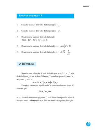 Módulo 2
235
Exercícios propostos – 5
1)	 Calcular todas as derivadas da função f (x) =
1
x
.
2)	 Calcular todas as derivadas da função f (x) = ax
.
3)	 Determinar a segunda derivada da função
f (x) = 2x4
− 3x3
+ 4x2
− x + 2 .
4)	 Determinar a segunda derivada da função f (x) = cos x3
+ 2( ).
5)	 Determinar a segunda derivada da função f (x) = 2 x +
1
x
.
A Diferencial
Suponha que a função f seja definida por y = f (x) e f seja
derivável emx0
. A variação sofrida por f , quando se passa do ponto x0
ao ponto x0
+ Δx é
Δy = Δf = f x0
+ Δx( )− f (x0
) .
Usando o símbolo≈, significando “é aproximadamente igual a”,
dizemos que:
Δf ≈ ʹf (x0
)Δx ,
se Δx for suficientemente pequeno. O lado direto da expressão acima é
definido como a diferencial de y . Isto nos motiva a seguinte definição.
 