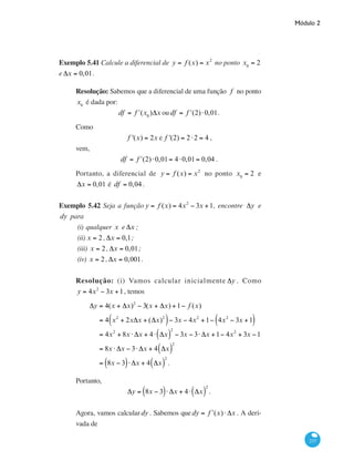 Módulo 2
237
Exemplo 5.41 Calcule a diferencial de y = f (x) = x2
no ponto x0
= 2
e Δx = 0,01.
Resolução: Sabemos que a diferencial de uma função f no ponto
x0
é dada por:
df = ʹf (x0
)Δx oudf = ʹf (2)⋅0,01.
Como
f '(x) = 2x e f '(2) = 2⋅2 = 4 ,
vem,
df = ʹf (2)⋅0,01= 4⋅0,01= 0,04 .
Portanto, a diferencial de y = f (x) = x2
no ponto x0
= 2 e
Δx = 0,01 é df = 0,04 .
Exemplo 5.42 Seja a função y = f (x) = 4x2
− 3x +1, encontre Δy e
dy para
(i)	qualquer x e Δx ;
(ii)	x = 2, Δx = 0,1;
(iii) x = 2, Δx = 0,01;
(iv) x = 2, Δx = 0,001.
Resolução: (i) Vamos calcular inicialmente Δy . Como
y = 4x2
− 3x +1, temos
Δy = 4(x + Δx)2
− 3(x + Δx) +1− f (x)
		
= 4 x2
+ 2xΔx + (Δx)2
( )− 3x − 4x2
+1− 4x2
− 3x +1( )
		
= 4x2
+ 8x ⋅ Δx + 4⋅ Δx( )
2
− 3x − 3⋅ Δx +1− 4x2
+ 3x −1
		
= 8x ⋅ Δx − 3⋅ Δx + 4 Δx( )
2
		
= 8x − 3( )⋅ Δx + 4 Δx( )
2
.
Portanto,
Δy = 8x − 3( )⋅ Δx + 4⋅ Δx( )
2
.
Agora, vamos calculardy . Sabemos quedy = ʹf (x)⋅ Δx . A deri-
vada de
 