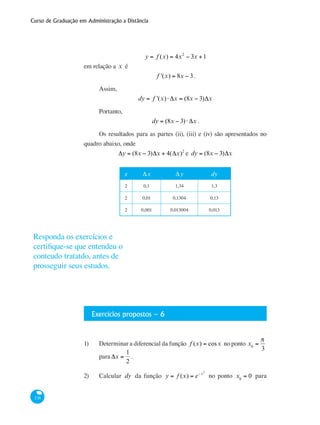 Curso de Graduação em Administração a Distância
238
y = f (x) = 4x2
− 3x +1
em relação a x é
f '(x) = 8x − 3.
Assim,
dy = f '(x)⋅ Δx = (8x − 3)Δx
Portanto,
dy = (8x − 3)⋅ Δx .
Os resultados para as partes (ii), (iii) e (iv) são apresentados no
quadro abaixo, onde
Δy = (8x − 3)Δx + 4(Δx)2
e dy = (8x − 3)Δx
x Δx Δy dy
2 0,1 1,34 1,3
2 0,01 0,1304 0,13
2 0,001 0,013004 0,013
Exercícios propostos – 6
1)	 Determinar a diferencial da função f (x) = cosx no ponto x0
=
π
3
para Δx =
1
2
.
2)	 Calcular dy da função y = f (x) = e−x2
no ponto x0
= 0 para
Responda os exercícios e
certifique-se que entendeu o
conteudo tratatdo, antes de
prosseguir seus estudos.
 