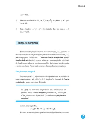 Módulo 2
239
Δx = 0,01.
3)	 Obtenha a diferencial de y = f (x) =
x
1− x
no ponto x0
= 2 para
Δx = 0,1.
4)	 Seja a função y = f (x) = x2
− 5x . Calcular Δy e dy para x0
= −1
e Δx = 0,01.
Funções marginais
Em Administração e Economia, dada uma função f (x) , costuma-se
utilizaroconceitodefunçãomarginalparaavaliaroefeitocausadoem f (x)
por uma pequena variação dex . Chama-se função marginal de f (x) à
função derivada de f (x) . Assim, a função custo marginal é a derivada
da função custo, a função receita marginal é a derivada da função receita,
e assim por diante. Nesta seção veremos algumas funções marginais.
Função custo marginal
Suponha que C(x) seja o custo total de produção de x unidades de
certo produto, com x ≥ 0 eC(x) ≥ 0 . A função C é chamada de função
custo total e temos a seguinte definição.
Se C(x) é o custo total de produção de x unidades de um
produto, então o custo marginal quandox = x0
, é dado por
C '(x0
), caso exista. A função C '(x) é chamada função custo
marginal.
Assim, pela seção 5.8,
C '(x0
) ≅ ΔC = C(x0
+1) −C(x0
).
Portanto,ocustomarginaléaproximadamenteigualàvariaçãodocusto,
 