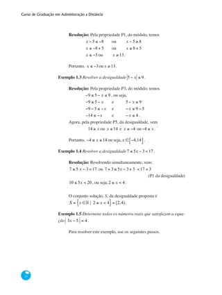 Curso de Graduação em Administração a Distância
24
Resolução: Pela propriedade P1, do módulo, temos
		 x − 5 ≤ −8 	 ou 	 x − 5 ≥ 8
		 x ≤ −8 + 5	 ou 	 x ≥ 8 + 5
		 x ≤ −3	ou 	 x ≥ 13.
Portanto, x ≤ −3oux ≥ 13.
Exemplo 1.3 Resolver a desigualdade 5− x ≤ 9 .
Resolução: Pela propriedade P3, do módulo, temos
		 −9 ≤ 5− x ≤ 9 , ou seja,
		 −9 ≤ 5− x 	 e 	 5− x ≤ 9
		 −9 − 5 ≤ −x 	 e 	 −x ≤ 9 − 5
		 −14 ≤ −x 	 e 	 −x ≤ 4 .
Agora, pela propriedade P5, da desigualdade, vem
14 ≥ x ou x ≤ 14 e x ≥ −4 ou−4 ≤ x .
Portanto, −4 ≤ x ≤ 14 ou seja,x ∈ −4,14⎡⎣ ⎤⎦ .
Exemplo 1.4 Resolver a desigualdade7 ≤ 5x − 3 < 17 .
Resolução: Resolvendo simultaneamente, vem:
7 ≤ 5 x − 3 < 17 ou 7 + 3 ≤ 5x − 3+ 3 < 17 + 3	
(P1 da desigualdade)
10 ≤ 5x < 20, ou seja,2 ≤ x < 4.
O conjunto solução, S, da desigualdade proposta é
S = x ∈° | 2 ≤ x < 4{ }= [2,4).
Exemplo 1.5 Determine todos os números reais que satisfazem a equa-
ção 3x − 5 = 4 .
Para resolver este exemplo, use os seguintes passos.
 