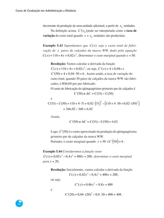 Curso de Graduação em Administração a Distância
240
decorrente da produção de uma unidade adicional, a partir de x0
unidades.
Na definição acima, C '(x0
)pode ser interpretada como a taxa de
variação do custo total quando x = x0
unidades são produzidas.
Exemplo 5.43 Suponhamos que C(x) seja o custo total de fabri-
cação de x pares de calçados da marca WW, dado pela equação
C(x) = 110 + 4x + 0,02x2
. Determinar o custo marginal quandox = 50 .
Resolução: Vamos calcular a derivada da função
C(x) = 110 + 4x + 0,02x2
, ou seja, C '(x) = 4 + 0,04x e
C '(50) = 4 + 0,04⋅50 = 6. Assim sendo, a taxa de variação do
custo total, quando 50 pares de calçados da marca WW são fabri-
cados, é R$6,00 por par fabricado.
O custo de fabricação do qüinquagésimo primeiro par de calçados é
C '(50) ≅ ΔC = C(51) −C(50)
e
C(51) −C(50) = 110 + 4⋅51+ 0,02⋅ 51( )
2
− 110 + 4⋅50 + 0,02⋅(50)2
( )
	 = 366,02 − 360 = 6,02
Assim,
C '(50) ≅ ΔC = C(51) −C(50) = 6,02.
Logo, C '(50) é o custo aproximado da produção do qüinquagésimo
primeiro par de calçados da marca WW.
Portanto, o custo marginal quando x = 50 éC ' 50( )= 6 .
Exemplo 5.44 Consideremos a função custo
C(x) = 0,02x3
− 0,4x2
+ 400x + 200 , determinar o custo marginal
parax = 20.
Resolução: Inicialmente, vamos calcular a derivada da função
C(x) = 0,02x3
− 0,4x2
+ 400x + 200 ,
ou seja,
C '(x) = 0,06x2
− 0,8x + 400
e
C '(20) = 0,06⋅(20)2
− 0,8⋅20 + 400 = 408 .
 
