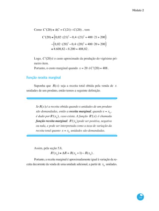 Módulo 2
241
Como C '(20) ≅ ΔC = C(21) −C(20) , vem
	 C '(20) ≅ 0,02⋅(21)3
− 0,4⋅(21)2
+ 400⋅21+ 200( )
		
− 0,02⋅(20)3
− 0,4⋅(20)2
+ 400⋅20 + 200( )
		 ≅ 8.608,82 − 8.200 = 408,82 .
Logo, C '(20) é o custo aproximado da produção do vigésimo pri-
meiro item.
Portanto, o custo marginal quando x = 20 éC '(20) = 408.
Função receita marginal
Suponha que R(x) seja a receita total obtida pela venda de x
unidades de um produto, então temos a seguinte definição.
SeR(x) é a receita obtida quandox unidades de um produto
são demandadas, então a receita marginal, quandox = x0
,
é dado porR'(x0
), caso exista. A função R'(x) é chamada
função receita marginal. R'(x0
)pode ser positiva, negativa
ou nula, e pode ser interpretada como a taxa de variação da
receita total quanto x = x0
unidades são demandadas.
Assim, pela seção 5.8,
R'(x0
) ≅ ΔR = R(x0
+1) − R(x0
) .
Portanto, a receita marginal é aproximadamente igual à variação da re-
ceita decorrente da venda de uma unidade adicional, a partir de x0
unidades.
 