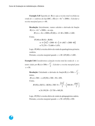 Curso de Graduação em Administração a Distância
242
Exemplo 5.45 Suponha de R(x) seja a receita total recebida na
venda de x cadeiras da loja BBC, eR(x) = −4x2
+ 2000x . Calcular a
receita marginal parax = 40.
Resolução: Inicialmente, vamos calcular a derivada da função
R(x) = −4x2
+ 2000x , ou seja,
R'(x) = −8x + 2000 eR'(40) = −8⋅40 + 2000 = 1.680.
Como,
	 R'(40) ≅ R(41) − R(40)
		
≅ −4⋅ 41( )
2
+ 2000⋅41− −4⋅(40)2
+ 2000⋅40( )
		 ≅ 75.276 − 73.600 = 1.676 .
Logo, R'(40) é a receita efetiva da venda da quadragésima primeira
cardeira.
Portanto, a receita marginal quando x = 40 éR'(40) = 1.680 .
Exemplo 5.46 Consideremos a função receita total da venda de x es-
tantes dada porR(x) = 500x −
x2
2
. Calcular a receita marginal para
x = 50 .
Resolução: Calculando a derivada da funçãoR(x) = 500x −
x2
2
,
temos,
R'(x) = 500 − x eR'(50) = 500 − 50 = 450 .
Como,
	
R'(50) ≅ R(51) − R(50) = 500⋅51−
51( )
2
2
− 500.50 −
(50)2
2
⎛
⎝
⎜
⎞
⎠
⎟
	 ≅ 24.199,50 − 23.750 = 449,50.
Logo, R'(50) é a receita efetiva da venda da qüinquagésima cadeira.
Portanto, a receita marginal quando x = 50 éR'(50) = 450 .
 