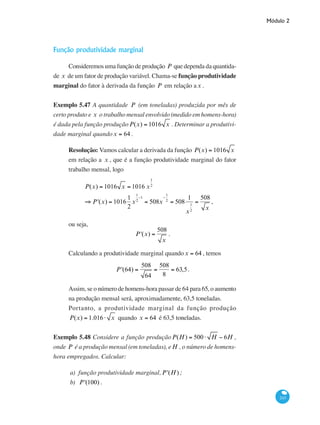 Módulo 2
243
Função produtividade marginal
Consideremos uma função de produção P que dependa da quantida-
de x de um fator de produção variável. Chama-se função produtividade
marginal do fator à derivada da função P em relação ax .
Exemplo 5.47 A quantidade P (em toneladas) produzida por mês de
certo produto e x o trabalho mensal envolvido (medido em homens-hora)
é dada pela função produçãoP(x) = 1016 x . Determinar a produtivi-
dade marginal quandox = 64 .
Resolução: Vamos calcular a derivada da função P(x) = 1016 x
em relação a x , que é a função produtividade marginal do fator
trabalho mensal, logo
	 P(x) = 1016 x = 1016 x
1
2
	
⇒ P'(x) = 1016
1
2
x
1
2
−1
= 508x
−
1
2
= 508
1
x
1
2
=
508
x
,
ou seja,
P'(x) =
508
x
.
Calculando a produtividade marginal quandox = 64 , temos
P'(64) =
508
64
=
508
8
= 63,5.
Assim, se o número de homens-hora passar de 64 para 65, o aumento
na produção mensal será, aproximadamente, 63,5 toneladas.
Portanto, a produtividade marginal da função produção
P(x) = 1.016⋅ x quando x = 64 é 63,5 toneladas.
Exemplo 5.48 Considere a função produçãoP(H) = 500⋅ H − 6H ,
onde P é a produção mensal (em toneladas), eH , o número de homens-
hora empregados. Calcular:
a) função produtividade marginal,P'(H) ;
b) P'(100) .
 