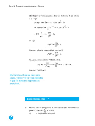 Curso de Graduação em Administração a Distância
244
Resolução: a) Vamos calcular a derivada da função P em relação
aH , logo
	 P(H) = 500⋅ H − 6H = 500⋅H
1
2
− 6H
	
⇒ P'(H) = 500⋅
1
2
⋅H
1
2
−1
− 6 = 250⋅H
−
1
2
− 6
	
= 250⋅
1
H
1
2
− 6 =
250
H
− 6 ,
ou seja,
P'(H) =
250
H
− 6.
Portanto, a função produtividade marginal é
P'(H) =
250
H
− 6.
b) Agora, vamos calcularP'(100) , isto é,
P'(100) =
250
100
− 6 =
250
10
− 6 = 25− 6 = 19.
Portanto,P'(100) = 19.
Exercícios Propostos – 7
1)	 O custo total da produção de x unidades de certo produto é dado
porC(x) = 800x −
x2
40
. Calcular:
a) 	 a função custo marginal;
Chegamos ao final de mais uma
seção. Vamos ver se você entendeu
o que foi estuado? Reponda aos
exercícios.
 