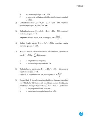 Módulo 2
245
b) 	 o custo marginal parax = 1.000;
c) 	 o número de unidades produzidas quando o custo marginal
		 é $ 600.
2)	 Dada a função custoC(x) = 0,3x3
− 2,5x2
+ 20x + 200 , obtenha o
custo marginal para x = 50 ex = 100.
3)	 Dada a função custoC(x) = 0,3x3
− 2,5x2
+ 20x + 200 , obtenha o
custo médio parax = 10.
Sugestão. O custo médio, CM, é dado porCM =
C(x)
x
.
4)	 Dada a função receita R(x) = −3x2
+1.500x obtenha a receita
marginal quandox = 250.
5)	 A receita total recebida da venda de x televisores em cores é dada
porR(x) = 700x −
x3
40
. Determinar:
a) 	 a função receita marginal;
b) 	 a receita marginal quandox = 20.
6)	 Dada da função receita totalR(x) = −20x2
+1500x , determinar a
receita média parax = 10.
Sugestão. A receita medida, RM, é dada porRM =
R(x)
x
.
7)	 A quantidade P (em kilograma) produzida por dia de certo produto
é x . O trabalho diário envolvido (medido em homens-hora) é dada
pela função produçãoP(x) = 100⋅ x + x2
− 5x + 7 . Determinar:
a)	 a função produtividade marginal;
b)	 a produtividade marginal quandox = 36 .
 