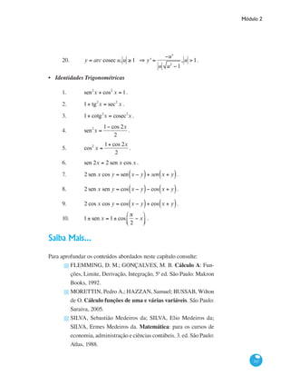 Módulo 2
247
20.	 y = arc cosec u, u ≥ 1 ⇒ y' =
−u'
u u2
−1
, u > 1.
Identidades Trigonométricas
1.	 sen2
x + cos2
x = 1.		
2.	 1+ tg2
x = sec2
x .
3.	 1+ cotg2
x = cosec2
x .		
4.	 sen2
x =
1− cos 2x
2
.
5.	 cos2
x =
1+ cos 2x
2
.		
6.	 sen 2x = 2 sen x cos x .
7.	 2 sen x cos y = sen x − y( )+ sen x + y( ).
8.	 2 sen x sen y = cos x − y( )− cos x + y( ).
9.	 2 cos x cos y = cos x − y( )+ cos x + y( ).
10.	 1± sen x = 1± cos
π
2
− x
⎛
⎝⎜
⎞
⎠⎟ .
Saiba Mais...
Para aprofundar os conteúdos abordados neste capítulo consulte:
FLEMMING, D. M.; GONÇALVES, M. B. Cálculo A: Fun-
ções, Limite, Derivação, Integração, 5ª ed. São Paulo: Makron
Books, 1992.
MORETTIN, Pedro A.; HAZZAN, Samuel; BUSSAB, Wilton
de O. Cálculo funções de uma e várias variáveis. São Paulo:
Saraiva, 2005.
SILVA, Sebastião Medeiros da; SILVA, Elio Medeiros da;
SILVA, Ermes Medeiros da. Matemática: para os cursos de
economia, administração e ciências contábeis. 3. ed. São Paulo:
Atlas, 1988.
•
█
█
█
 