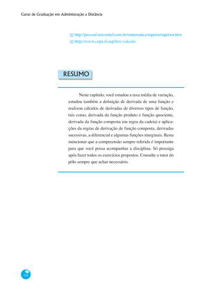 Curso de Graduação em Administração a Distância
248
http://pessoal.sercomtel.com.br/matematica/supeior/superior.htm
http://www.cepa.if.usp.br/e-calculo
Resumo
Neste capítulo, você estudou a taxa média de variação,
estudou também a definição de derivada de uma função e
realizou cálculos de derivadas de diversos tipos de função,
tais como, derivada da função produto e função quociente,
derivada da função composta (ou regra da cadeia) e aplica-
ções da regras de derivação de função composta, derivadas
sucessivas, a diferencial e algumas funções marginais. Resta
mencionar que a compreensão sempre referida é importante
para que você possa acompanhar a disciplina. Só prossiga
após fazer todos os exercícios propostos. Consulte o tutor do
pólo sempre que achar necessário.
█
█
 