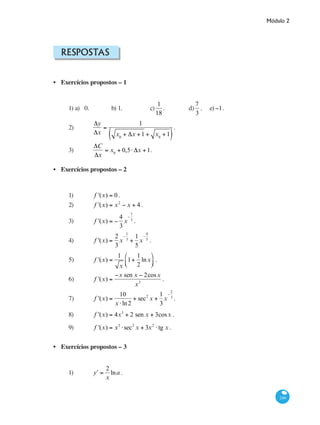 Módulo 2
249
Respostas
Exercícios propostos – 1
1) a) 0. 		 b) 1.		 c)
1
18
. 	 d)
7
3
. 	 e)−1.
2) 	
Δy
Δx
=
1
x0
+ Δx +1 + x0
+1( )
.
3)	
ΔC
Δx
= x0
+ 0,5⋅ Δx +1.
Exercícios propostos – 2
1)	 f '(x) = 0.
2)	 f '(x) = x2
− x + 4 .
3)	 f '(x) = −
4
3
x
−
7
3
.
4)	 f '(x) =
2
3
x
−
1
3
+
1
5
x
−
4
5
.
5)	 f '(x) =
1
x
1+
1
2
lnx
⎛
⎝⎜
⎞
⎠⎟ .
6)	 f '(x) =
−x sen x − 2cosx
x3
.
7)	 f '(x) =
10
x ⋅ln2
+ sec2
x +
1
3
x
−
2
3
.
8) 	 f '(x) = 4x3
+ 2 sen x + 3cosx .
9)	 f '(x) = x3
⋅sec2
x + 3x2
⋅ tg x .
Exercícios propostos – 3
1)	 ʹy =
2
x
lna .
•
•
•
 