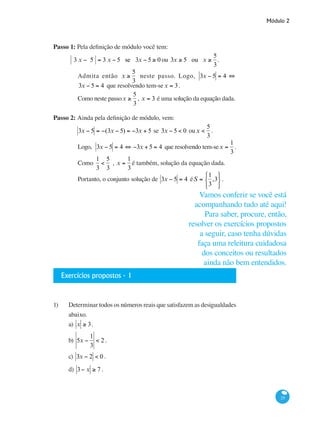 Módulo 2
25
Passo 1: Pela definição de módulo você tem:
3 x − 5 = 3 x − 5 se 3x − 5 ≥ 0 ou 3x ≥ 5 ou x ≥
5
3
.
Admita então x ≥
5
3
neste passo. Logo, 3x − 5 = 4 ⇔
3x − 5 = 4 que resolvendo tem-sex = 3.
Como neste passox ≥
5
3
, x = 3 é uma solução da equação dada.
Passo 2: Ainda pela definição de módulo, vem:
3x − 5 = −(3x − 5) = −3x + 5 se 3x − 5 < 0 oux <
5
3
.
Logo, 3x − 5 = 4 ⇔ −3x + 5 = 4 que resolvendo tem-sex =
1
3
.
Como
1
3
<
5
3
, x =
1
3
é também, solução da equação dada.
Portanto, o conjunto solução de 3x − 5 = 4 éS =
1
3
,3
⎧
⎨
⎩
⎫
⎬
⎭
.
Exercícios propostos - 1
1)	 Determinar todos os números reais que satisfazem as desigualdades
abaixo.
a) x ≥ 3.
b) 5x −
1
3
< 2 .
c) 3x − 2 < 0 .
d) 3− x ≥ 7 .
Vamos conferir se você está
acompanhando tudo até aqui!
Para saber, procure, então,
resolver os exercícios propostos
a seguir, caso tenha dúvidas
faça uma releitura cuidadosa
dos conceitos ou resultados
ainda não bem entendidos.
 