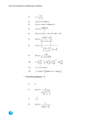 Curso de Graduação em Administração a Distância
250
2)	 ʹy =
3x2
x3
+1
.
3)	 ʹf (x) = 6⋅cos(2x).
4)	 ʹg (x) = −sen x ⋅cos(cosx) .
5)	 ʹf (x) =
cos(lnx)
x
.
6)	 h´(x) = 5⋅(2x3
+ 4x +1)4
⋅(6x2
+ 4)
7)	 h'(x) =
−5⋅ 6x2
+ 4( )
2x3
+ 4x +1( )
6
.
8)	 f '(x) =
5
2
⋅
1
3x − 2
x +1
⎛
⎝⎜
⎞
⎠⎟
1
2
⋅ x +1( )
2
.
9)	 h'(x) =
−20
(1− 5x)⋅ln10
.
10) 	 y' =
1
2
⎛
⎝⎜
⎞
⎠⎟
x
3
⋅
1
3
⋅ln
1
2
⎛
⎝⎜
⎞
⎠⎟ +
1
5
⎛
⎝⎜
⎞
⎠⎟
x+1
⋅ln
1
5
⎛
⎝⎜
⎞
⎠⎟ .
11)	 ʹy = xx
(1+ lnx) .
12) 	 ʹy = (sen x)x
ln(sen x) + x cotg x⎡⎣ ⎤⎦ .
Exercícios propostos – 4
1)	 5.
2)	 g'(y) =
1
4⋅
y + 3
2
⎛
⎝
⎜
⎞
⎠
⎟
.
3)	 −
1
7
.
4) 	 g'(y) =
1
4⋅ y −14
( )
3
.
•
 