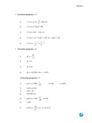 Módulo 2
251
Exercícios propostos – 5
1)	 f n
(x) = (−1)n n!
xn+1
,∀n ∈• .
2)	 f n
(x) = ax
(lna)n
,∀n.
3)	 f ''(x) = 24x2
−18x + 8.
4)	 f ''(x) = −9x4
⋅cos x3
+ 2( )− 6x ⋅sen x3
+ 2( ).
5)	 f ''(x) = −
1
2
x
−
3
2
+
3
4
x
−
5
2
.
Exercícios propostos – 6
1)	 df = −
3
4
.
2)	 dy = 0.
3)	 df = 0,1.
4)	 dy = −0,0700 e ∆y = – 0,070.
•	Exercícios propostos – 7
1)	 a)C '(x) = 800 −
x
20
; 		 b) 750; 		 c) 4.000.
2)	 2.020 e 8.520.
3)	 CM = 45.
4)	 R'(250) = 0.
5) 	 a)R'(x) = 700 −
3x2
40
; b) 670.
6)	 1.300.
7)	 a)P'(x) =
50
x
+ 2x − 5 ; b) 75,33.
•
•
 