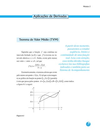 Módulo 2
255
Aplicações de Derivadas
Teorema do Valor Médio (TVM)
Suponha que a função f seja contínua no
intervalo fechado [a,b] e que f '(x) exista no in-
tervalo abertoa < x < b . Então, existe pelo menos
um valor c entre a eb , tal que
f '(c) =
f (b) − f (a)
b − a
.
Geometricamente, o teorema afirma que existe
pelomenosumponto c ∈(a, b) talquearetatangen-
te ao gráfico da função no ponto c, f (c)( ) é paralela
à reta que passa pelos pontos A = a, f (a)( ) eB = b, f (b)( ), como indica
a figura 6.1 a seguir:
y
x0 ca b
f(c)
f(a)
f(b)
A
B
][
Figura 6.1
A partir deste momento,
passaremos a estudar
seqüência, limites e
continuidade de uma função
real. Leia com atenção,
caso tenha dúvidas busque
esclarece-las nas bibliografias
indicadas e também junto ao
Sistema de Acompanhamento
 