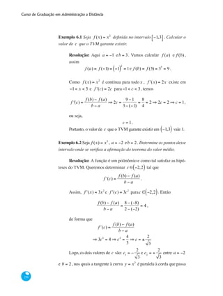 Curso de Graduação em Administração a Distância
256
Exemplo 6.1 Seja f (x) = x2
definida no intervalo −1,3⎡⎣ ⎤⎦ . Calcular o
valor de c que o TVM garante existir.
Resolução: Aqui a = −1 eb = 3. Vamos calcular f (a) e f (b) ,
assim
f (a) = f (−1) = −1( )
2
= 1e f (b) = f (3) = 32
= 9 .
Como f (x) = x2
é contínua para todox , f '(x) = 2x existe em
−1< x < 3 e f '(c) = 2c para−1< c < 3, temos
f '(c) =
f (b) − f (a)
b − a
⇒ 2c =
9 −1
3− (−1)
=
8
4
= 2 ⇒ 2c = 2 ⇒ c = 1,
ou seja,
c = 1.
Portanto, o valor de c que o TVM garante existir em −1,3( ) vale 1.
Exemplo 6.2 Seja f (x) = x3
, a = −2 eb = 2. Determine os pontos desse
intervalo onde se verifica a afirmação do teorema do valor médio.
Resolução: A função é um polinômio e como tal satisfaz as hipó-
teses do TVM. Queremos determinar c ∈ −2,2( ) tal que
f '(c) =
f (b) − f (a)
b − a
.
Assim, ʹf (x) = 3x2
e ʹf (c) = 3c2
parac ∈ −2,2( ). Então
f (b) − f (a)
b − a
=
8 − (−8)
2 − (−2)
= 4 ,
de forma que
ʹf (c) =
f (b) − f (a)
b − a
⇒ 3c2
= 4 ⇒ c2
=
4
3
⇒ c = ±
2
3
Logo, os dois valores de c são: c1
= −
2
3
e c2
= +
2
3
entre a = −2
e b = 2, nos quais a tangente à curva y = x3
é paralela à corda que passa
 