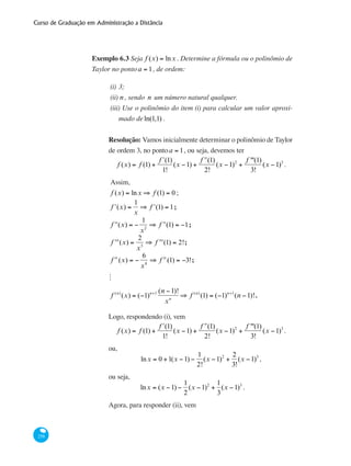 Curso de Graduação em Administração a Distância
258
Exemplo 6.3 Seja f (x) = lnx . Determine a fórmula ou o polinômio de
Taylor no pontoa = 1, de ordem:
(i)	3;
(ii)	n , sendo n um número natural qualquer.
(iii) Use o polinômio do item (i) para calcular um valor aproxi-
mado deln(1,1) .
Resolução: Vamos inicialmente determinar o polinômio de Taylor
de ordem 3, no pontoa = 1, ou seja, devemos ter
f (x) = f (1) +
ʹf (1)
1!
(x −1) +
ʹʹf (1)
2!
(x −1)2
+
f '''(1)
3!
(x −1)3
.
Assim,
f (x) = lnx ⇒ f (1) = 0 ;
ʹf (x) =
1
x
⇒ ʹf (1) = 1;
ʹʹf (x) = −
1
x2
⇒ ʹʹf (1) = −1;
ʹʹʹf (x) =
2
x3
⇒ ʹʹʹf (1) = 2!;
f iv
(x) = −
6
x4
⇒ f iv
(1) = −3!;
M
f (n)
(x) = (−1)n+1 (n −1)!
xn
⇒ f (n)
(1) = (−1)n+1
(n −1)!.
Logo, respondendo (i), vem
f (x) = f (1) +
ʹf (1)
1!
(x −1) +
ʹʹf (1)
2!
(x −1)2
+
f '''(1)
3!
(x −1)3
.
ou,
lnx = 0 +1(x −1) −
1
2!
(x −1)2
+
2
3!
(x −1)3
,
ou seja,
lnx = (x −1) −
1
2
(x −1)2
+
1
3
(x −1)3
.
Agora, para responder (ii), vem
 