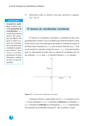 Curso de Graduação em Administração a Distância
26
2)	 Determinar todos os números reais que satisfazem a equação:
4x − 3 = 15.
O sistema de coordenadas cartesianas
O sistema de coordenadas cartesianas é constituído de duas retas
perpendiculares ao plano. Uma é escolhida como sendo horizontal e a outra
como vertical. Essas retas interceptam num ponto 0, chamado de origem. A
reta horizontal é chamada eixo x , e a reta vertical é chamada eixo y . Uma
escala numérica é colocada ao longo dos eixos x e y . Um ponto no plano
pode ser representado de modo único no sistema de coordenadas por um
par ordenado - ( x, y ), onde x é o primeiro número e y é o segundo.
Eixo y
0 Eixo x
y
x
Figura 1.5 - O sistema de coordenadas cartesianas.
O primeiro número é representado no eixo x e o segundo no eixo
y . No par ordenado (x, y), o x é chamado de abscissa ou coordenada x ,
o y é chamado de ordenada ou coordenada de y , x e y conjuntamente
são chamados de coordenadas do pontoP . Veja os gráficos a seguir:
Geometria analí-
tica, também cha-
mada geometria de
coordenadas é o
estudo da geometria
através dos princí-
pios da álgebra. Em
geral, é usado o sis-
tema de coordena-
das cartesianas para
manipular equações
para planos, retas,
curvas e círculos,
geralmente em duas
dimensões, também
em três ou mais di-
mensões.
 