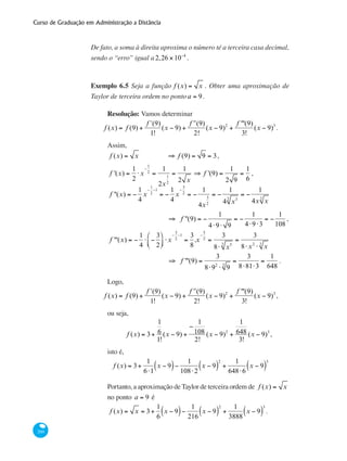 Curso de Graduação em Administração a Distância
260
De fato, a soma à direita aproxima o número té a terceira casa decimal,
sendo o “erro” igual a2,26 ×10−4
.
Exemplo 6.5 Seja a função f (x) = x . Obter uma aproximação de
Taylor de terceira ordem no pontoa = 9.
Resolução: Vamos determinar
f (x) = f (9) +
ʹf (9)
1!
(x − 9) +
ʹʹf (9)
2!
(x − 9)2
+
f '''(9)
3!
(x − 9)3
.
Assim,	
f (x) = x 	 ⇒ f (9) = 9 = 3,
f '(x) =
1
2
⋅x
−
1
2
=
1
2x
1
2
=
1
2 x
⇒ f '(9) =
1
2 9
=
1
6
,
f ''(x) = −
1
4
x
−
1
2
−1
= −
1
4
x
−
3
2
= −
1
4x
3
2
= −
1
4 x32
= −
1
4x x2
	
⇒ f ''(9) = −
1
4⋅9⋅ 9
= −
1
4⋅9⋅3
= −
1
108
,
f '''(x) = −
1
4
⋅ −
3
2
⎛
⎝⎜
⎞
⎠⎟ ⋅x
−
3
2
−1
=
3
8
.x
−
5
2
=
3
8⋅ x52
=
3
8⋅x2
⋅ x2
	
⇒ f '''(9) =
3
8⋅92
⋅ 92
=
3
8⋅81⋅3
=
1
648
.
Logo,
f (x) = f (9) +
ʹf (9)
1!
(x − 9) +
ʹʹf (9)
2!
(x − 9)2
+
f '''(9)
3!
(x − 9)3
,
ou seja,
f (x) = 3+
1
6
1!
(x − 9) +
−
1
108
2!
(x − 9)2
+
1
648
3!
(x − 9)3
,
isto é,
f (x) = 3+
1
6⋅1
x − 9( )−
1
108⋅2
x − 9( )
2
+
1
648⋅6
x − 9( )
3
Portanto, a aproximação de Taylor de terceira ordem de f (x) = x
no ponto a = 9 é
f (x) = x = 3+
1
6
x − 9( )−
1
216
x − 9( )
2
+
1
3888
x − 9( )
3
.
 