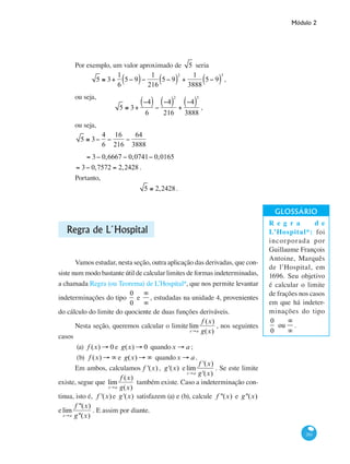 Módulo 2
261
Por exemplo, um valor aproximado de 5 seria
5 ≅ 3+
1
6
5− 9( )−
1
216
5− 9( )
2
+
1
3888
5− 9( )
3
,
ou seja,
5 ≅ 3+
−4( )
6
−
−4( )
2
216
+
−4( )
3
3888
,
ou seja,
5 ≅ 3−
4
6
−
16
216
−
64
3888
= 3− 0,6667 − 0,0741− 0,0165
= 3− 0,7572 = 2,2428 .
Portanto,
5 ≅ 2,2428.
Regra de L´Hospital
Vamos estudar, nesta seção, outra aplicação das derivadas, que con-
siste num modo bastante útil de calcular limites de formas indeterminadas,
a chamada Regra (ou Teorema) de L’Hospital*, que nos permite levantar
indeterminações do tipo
0
0
e
∞
∞
, estudadas na unidade 4, provenientes
do cálculo do limite do quociente de duas funções deriváveis.
Nesta seção, queremos calcular o limite lim
x→a
f (x)
g(x)
, nos seguintes
casos
(a)	 f (x) → 0 e g(x) → 0 quandox → a ;
(b) f (x) → ∞ e g(x) → ∞ quandox → a .
Em ambos, calculamos f '(x) , g'(x) elim
x→a
f '(x)
g'(x)
. Se este limite
existe, segue que lim
x→a
f (x)
g(x)
também existe. Caso a indeterminação con-
tinua, isto é, f '(x) e g'(x) satisfazem (a) e (b), calcule f ''(x) e g''(x)
elim
x→a
f ''(x)
g''(x)
. E assim por diante.
R e g r a d e
L’Hospital*: foi
incorporada por
Guillaume François
Antoine, Marquês
de l’Hospital, em
1696. Seu objetivo
é calcular o limite
de frações nos casos
em que há indeter-
minações do tipo
0
0
ou
∞
∞
.
 