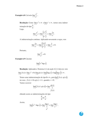Módulo 2
263
Exemplo 6.8 Calcular lim
x→∞
x2
ex
.
Resolução: Como lim
x→∞
x2
= ∞ e lim
x→∞
ex
= ∞ , temos uma indeter-
minação do tipo
∞
∞
.
Logo,
lim
x→∞
x2
ex
= lim
x→∞
x2
( )ʹ
ex
( )ʹ
= lim
x→∞
2x
ex
.
A indeterminação continua. Aplicando novamente a regra, vem
lim
x→∞
2x
ex
= lim
x→∞
2x( )´
ex
( )´
= lim
x→∞
2
ex
= 0.
Portanto,
lim
x→∞
x2
ex
= 0 .
Exemplo 6.9 Calcular
lim
x→0
x2
logx( ).
Resolução: Aplicando o Teorema 4.3, da seção 4.2.2, letra (c), vem
lim
x→0
f (x) = lim
x→0
x2
= 0 elim
x→0
g(x) = lim
x→0
logx( )= log lim
x→0
x( )= ∞ .
Temos uma indeterminação do tipo0 × ∞ , poislim
x→a
f (x)⋅ g(x)( ),
no caso, f (x) → 0 e g(x) → ∞ , quandox → 0.
Vamos escrever
lim
x→a
f (x)⋅ g(x)( )= lim
x→a
g(x)
1
f (x)
obtendo assim as indeterminações do tipo
0
0
ou
∞
∞
.
Assim,
lim
x→0
x2
⋅logx( )= lim
x→0
logx
1
x2
= lim
x→0
logx
x−2
,
 