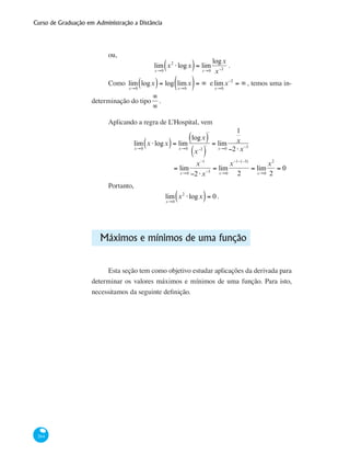 Curso de Graduação em Administração a Distância
264
ou,
lim
x→0
x2
⋅logx( )= lim
x→0
logx
x−2
.
Como lim
x→0
logx( )= log lim
x→0
x( )= ∞ elim
x→0
x−2
= ∞ , temos uma in-
determinação do tipo
∞
∞
.
Aplicando a regra de L’Hospital, vem
lim
x→0
x ⋅logx( )= lim
x→0
logx( )
'
x−2
( )
'
= lim
x→0
1
x
−2⋅x−3
	 = lim
x→0
x−1
−2⋅x−3
= lim
x→0
x−1−(−3)
2
= lim
x→0
x2
2
= 0
Portanto,
lim
x→0
x2
⋅logx( )= 0 .
Máximos e mínimos de uma função
Esta seção tem como objetivo estudar aplicações da derivada para
determinar os valores máximos e mínimos de uma função. Para isto,
necessitamos da seguinte definição.
 