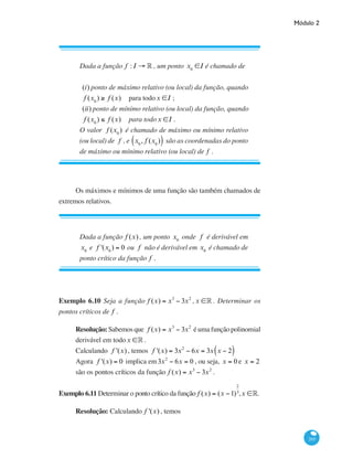 Módulo 2
265
Dada a função f : I → ° , um ponto x0
∈I é chamado de
(i) ponto de máximo relativo (ou local) da função, quando
f (x0
) ≥ f (x) 	 para todox ∈I ;
(ii) ponto de mínimo relativo (ou local) da função, quando
f (x0
) ≤ f (x) 	 para todox ∈I .
O valor f (x0
) é chamado de máximo ou mínimo relativo
(ou local) de f , e x0
, f (x0
)( ) são as coordenadas do ponto
de máximo ou mínimo relativo (ou local) de f .
Os máximos e mínimos de uma função são também chamados de
extremos relativos.
Dada a função f (x) , um ponto x0
onde f é derivável em
x0
e f '(x0
) = 0 ou f não é derivável em x0
é chamado de
ponto crítico da função f .
Exemplo 6.10 Seja a função f (x) = x3
− 3x2
, x ∈° . Determinar os
pontos críticos de f .
Resolução: Sabemos que f (x) = x3
− 3x2
é uma função polinomial
derivável em todox ∈° .
Calculando f '(x) , temos f '(x) = 3x2
− 6x = 3x x − 2( )
Agora f '(x) = 0 implica em3x2
− 6x = 0 , ou seja, x = 0 e x = 2
são os pontos críticos da função f (x) = x3
− 3x2
.
Exemplo 6.11 Determinar o ponto crítico da função f (x) = (x −1)
2
3
,x ∈°.
Resolução: Calculando f '(x) , temos
 