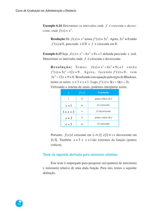Curso de Graduação em Administração a Distância
268
Exemplo 6.14 Determinar os intervalos onde f é crescente e decres-
cente, onde f (x) = x3
.
Resolução:De f (x) = x3
temos ʹf (x) = 3x2
.Agora, 3x2
≥ 0 então
ʹf (x) ≥ 0, para todo x ∈° e f é crescente em°.
Exemplo 6.15 Seja f (x) = x3
− 6x2
+ 9x +1 definida para todo x real.
Determinar os intervalos onde f é crescente e decrescente.
R e s o l u ç ã o : Te m o s f (x) = x3
− 6x2
+ 9x +1 e n t ã o
ʹf (x) = 3x2
−12x + 9 . Agor a , fa z endo ʹf (x) = 0 , vem
3x2
−12x + 9 = 0.Resolvendo esta equação pela regra de Bhaskara,
temos as raízes x = 3 ex = 1. Logo, ʹf (x) = 3(x −1)(x − 3) .
Utilizando o sistema de sinais, podemos interpretar assim,
x f (x) Conclusão
1 0 ponto crítico de f
x < 1 + f é crescente
1< x < 3 − f é decrescente
x = 3 0 ponto crítico de f
x > 3 + f é crescente
Portanto, f (x) é crescente em (−∞,1] e[3,∞ ) e decrescente em
[1,3] . Também x = 3 e x = 1são extremos da função (pontos
críticos).
Teste da segunda derivada para extremos relativos
Este teste é empregado para pesquisar o(s) ponto(s) de máximo(s)
e mínimo(s) relativo de uma dada função. Para isto, temos a seguinte
definição.
 