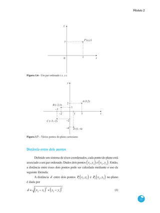 Módulo 2
27
x
y
0
x
y P (x,y)
Figura 1.6 - Um par ordenado ( x, y).
−2 3
1
2
−2
−4
−3
1
A (3,2)
B (−2,1)
C (−3,−2)
D (1,−4)
y
x
Figura 1.7 – Vários pontos do plano cartesiano.
Distância entre dois pontos
Definido um sistema de eixos coordenados, cada ponto do plano está
associado a um par ordenado. Dados dois pontosP1
x1
,y1( ) eP2
x2
,y2( ). Então,
a distância entre esses dois pontos pode ser calculada mediante o uso da
seguinte fórmula:
A distância d entre dois pontos P1
x1
,y1( ) e P2
x2
,y2( ) no plano
é dada por
d = x2
− x1( )
2
+ y2
− y1( )
2
	 (1)
 