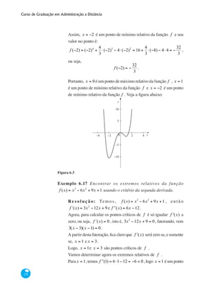 Curso de Graduação em Administração a Distância
270
Assim, x = −2 é um ponto de mínimo relativo da função f e seu
valor no ponto é:
f (−2) = (−2)4
+
4
3
⋅(−2)3
− 4⋅(−2)2
= 16 +
4
3
⋅(−8) − 4⋅4 = −
32
3
,
ou seja,
f (−2) = −
32
3
.
Portanto, x = 0 é um ponto de máximo relativo da função f , x = 1
é um ponto de mínimo relativo da função f e x = −2 é um ponto
de mínimo relativo da função f . Veja a figura abaixo:
x0 2−2−4 4
5
−10
−5
10
y
Figura 6.3
Exemplo 6.17 Encontrar os extremos relativos da função
f (x) = x3
− 6x2
+ 9x +1 usando o critério da segunda derivada.
Re s o l u ç ã o: Te m o s , f (x) = x3
− 6x2
+ 9x +1 , e n t ã o
ʹf (x) = 3x2
−12x + 9 e ʹʹf (x) = 6x −12.
Agora, para calcular os pontos críticos de f é só igualar f '(x) a
zero, ou seja, ʹf (x) = 0 , isto é, 3x2
−12x + 9 = 0 , fatorando, vem
3(x − 3)(x −1) = 0 .
A partir desta fatoração, fica claro que f '(x) será zero se, e somente
se, x = 1 ex = 3.
Logo, x = 1e x = 3 são pontos críticos de f .
Vamos determinar agora os extremos relativos de f .
Parax = 1, temos ʹʹf (1) = 6⋅1−12 = −6 < 0 , logo x = 1 é um ponto
 