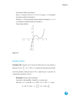 Módulo 2
271
de máximo relativo da função f .
Parax = 3, temos ʹʹf (3) = 6⋅3−12 = 6 > 0 , logo x = 3 é um ponto
de mínimo relativo da função f .
Portanto, x = 0 é um ponto de máximo relativo da função f e x = 3
é um ponto de mínimo relativo da função f .
Veja a figura abaixo:
x0 2−2−4 4
5
−10
−15
−5
10
15
y
Figura 6.4.
Exemplos práticos
Exemplo 6.18 A função custo mensal de fabricação de um produto é
dada por C(x) =
x3
3
− 2x2
+10x +1 e a função de demanda mensal p( ),
do mesmo produto, é dada por p(x) = 10 − x . Qual o preço x que deve ser
cobrado para maximizar o lucro?
Resolução: O lucro total é dado por
Lucro(L) = Receita(R) −Custo(C) e a receita será
Receita = p⋅x , assimR = p⋅x = 10 − x( )⋅x = 10x − x2
. Logo,
L = R −C = 10x − x2
−
x3
3
− 2x2
+10x +1
⎛
⎝
⎜
⎞
⎠
⎟
 