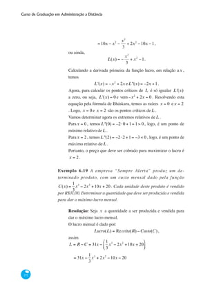 Curso de Graduação em Administração a Distância
272
= 10x − x2
−
x3
3
+ 2x2
−10x −1,
ou ainda,
L(x) = −
x3
3
+ x2
−1.
Calculando a derivada primeira da função lucro, em relação ax ,
temos
L'(x) = −x2
+ 2x eL''(x) = −2x +1.
Agora, para calcular os pontos críticos de L é só igualar L'(x)
a zero, ou seja, L'(x) = 0 e vem −x2
+ 2x = 0 . Resolvendo esta
equação pela fórmula de Bháskara, temos as raízes x = 0 ex = 2
. Logo, x = 0 e x = 2 são os pontos críticos deL .
Vamos determinar agora os extremos relativos deL .
Parax = 0 , temosL''(0) = −2⋅0 +1= 1> 0 , logo, é um ponto de
mínimo relativo deL .
Parax = 2, temosL''(2) = −2⋅2 +1= −3 < 0 , logo, é um ponto de
máximo relativo deL .
Portanto, o preço que deve ser cobrado para maximizar o lucro é
x = 2.
Exemplo 6.19 A empresa “Sempre Alerta” produz um de-
terminado produto, com um custo mensal dado pela função
C(x) =
1
3
x3
− 2x2
+10x + 20 . Cada unidade deste produto é vendido
por R$31,00. Determinar a quantidade que deve ser produzida e vendida
para dar o máximo lucro mensal.
Resolução: Seja x a quantidade a ser produzida e vendida para
dar o máximo lucro mensal.
O lucro mensal é dado por:
Lucro(L) = Receita(R) −Custo(C) ,
assim
L = R −C = 31x −
1
3
x3
− 2x2
+10x + 20
⎛
⎝⎜
⎞
⎠⎟
	 = 31x −
1
3
x3
+ 2x2
−10x − 20
 
