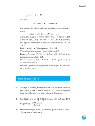 Módulo 2
273
	 = −
1
3
x3
+ 2x2
+ 21x − 20
ou ainda,
L(x) = −
1
3
x3
+ 2x2
+ 21x − 20 .
Calculando a derivada primeira da função lucro, em relação ax ,
temos
L'(x) = −x2
+ 4x + 21eL''(x) = −2x + 4 .
Agora, para calcular os pontos críticos de L é só igualar L'(x)
a zero, ou seja, L'(x) = 0 e vem −x2
+ 4x + 21= 0. Resolvendo
esta equação pela fórmula de Bháskara, temos as raízes x = −3 e
x = 7 .
Logo, x = −3e x = 7 são os pontos críticos deL .
Vamos determinar agora os extremos relativos deL .
Para x = −3, temos L''(−3) = (−2)⋅(−3) + 4 = 10 > 0 , logo, é um
ponto de mínimo relativo deL .
Parax = 7 , temosL''(7) = −2⋅7 + 4 = −10 < 0 , logo, é um ponto
de máximo relativo deL .
Portanto, a quantidade a ser produzida e vendida para dar o máximo
lucro mensal éx = 7 .
Exercícios propostos - 1
1)	 Verifique se as condições do teorema do valor médio são satisfeitas
pela função f (x) = x3
+ 3x2
− 5 em −1, 2⎡⎣ ⎤⎦ . Determine os pontos
desse intervalo onde se verifica a afirmação do teorema.
2)	 Seja f (x) = x2
+1,x ∈ −3, 3⎡⎣ ⎤⎦ . Determine c ∈ −3,3( ) pelo TVM
tal que f´(c) =
f (3) − f (−3)
3− (−3)
.
3) 	 Obtenha uma aproximação de Taylor de quarta ordem da função
f (x) = senx no ponto x = π
 