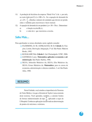 Módulo 2
275
11) 	 A produção de bicicletas da empresa “Roda Viva” é de x por mês,
ao custo dado porC(x) = 100 + 3x . Se a equação de demanda for
p = 25−
x
3
, obtenha o número de unidades que devem ser produ-
zidas e vendidas para maximizar o lucro mensal.
12) 	 A equação de demanda de um produto é p = 30 − 5lnx . Determinar:
a) 	 a função receitaR(x) ;
b) 	 o valor dex que maximiza a receita. 	
Saiba Mais...
Para aprofundar os temas abordados neste capítulo consulte:
FLEMMING, D. M.; GONÇALVES, M. B. Cálculo A: Fun-
ções, Limite, Derivação, Integração, 5ª ed. São Paulo: Makron
Books, 1992.
KUELKAMP, Nilo. Cálculo 1. 3ed. Florianópolis: UFSC, 2006.
LEITHOLD, Louis. Matemática aplicada à economia e ad-
ministração. São Paulo: Harbra, 1988.
SILVA, Sebastião Medeiros da; SILVA, Elio Medeiros da;
SILVA, Ermes Medeiros da. Matemática: para os cursos de
economia, administração e ciências contábeis. 3. ed. São Paulo:
Atlas, 1988.
Resumo
Nesta Unidade, você estudou a importância do Teorema
do Valor Médio e viu que a fórmula de Taylor é uma extensão
deste teorema. Você aprendeu, também, a calcular limites
de formas indeterminados do tipo
0
0
, aplicando a regra de
L’Hospital. Conheceu aplicações da derivada na determinação
de pontos de máximos e mínimos.
█
█
█
█
 