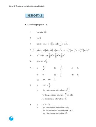Curso de Graduação em Administração a Distância
276
Respostas
Exercícios propostos - 1
1)	 c = −1+ 3 .
2)	 c = 0
3) 	 f (x) = senx = −1( ) x − π( )+
1
6
x − π( )
3
.
4) 	
5) 	 e−2x
= 1− 2x +
22
2!
x2
−
23
3!
x3
+
24
4!
x4
.
6) 	 tg x = x +
x3
3!
.
7) 	 a) 	
6
4
.		 b)	
2
π
.		 c) 	 0.
		 d) 	 0.		 (e) 	
1
3
.		 (f) 	 0.
		 (g) 	 +∞ .	 (h) 	 3.	
8)	 a)	 1 e −
5
3
.	
	 	 b) 	 f é crescente no intervalox < −
5
3
;
		 f é decrescente no intervalo−
5
3
< x < 1;
		 f é crescente no intervalox > 1.
9)	 a) 	 2 e − 3.
		 b) 	 f é crescente no intervalox < −3;
			 f é decrescente no intervalo−3 < x < 2 ;
			 f é crescente no intervalox > 2 .
•
f (x) = 1− x −1( )+ x −1( )
2
− x −1( )
3
+ ...+ −1( )
n
x −1( )
n
+ −1( )
n+1
x −1( )
n+1
 