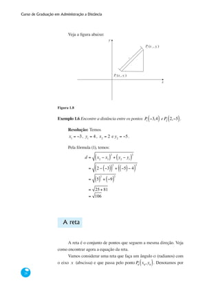 Curso de Graduação em Administração a Distância
28
Veja a figura abaixo:
P (x , y )2 22
y
x
d
P (x , y )1 1 1
Figura 1.8
Exemplo 1.6 Encontre a distância entre os pontos P1
−3,4( ) eP2
2,−5( ).
Resolução: Temos
x1
= −3, y1
= 4, x2
= 2 e y2
= −5.
Pela fórmula (1), temos:
		
d = x2
− x1( )
2
+ y2
− y1( )
2
= 2 − −3( )( )
2
+ −5( )− 4( )
2
= 5( )
2
+ −9( )
2
		 = 25+ 81
		 = 106
A reta
A reta é o conjunto de pontos que seguem a mesma direção. Veja
como encontrar agora a equação da reta.
Vamos considerar uma reta que faça um ângulo a (radianos) com
o eixo x (abscissa) e que passa pelo pontoP0
x0
,y0( ). Denotamos por
 