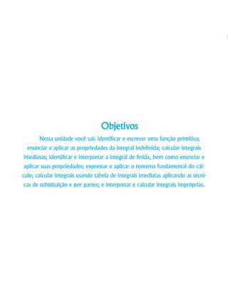 Objetivos
Nesta unidade você vai: identificar e escrever uma função primitiva;
enunciar e aplicar as propriedades da integral indefinida; calcular integrais
imediatas; identificar e interpretar a integral de finida, bem como enunciar e
aplicar suas propriedades; expressar e aplicar o teorema fundamental do cál-
culo; calcular integrais usando tabela de integrais imediatas aplicando as técni-
cas de substituição e por partes; e interpretar e calcular integrais impróprias.
 