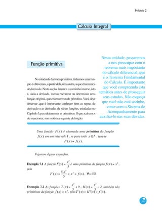 Módulo 2
281
Cálculo Integral
Função primitiva
Noestudodaderivadaprimitiva,tínhamosumafun-
çãoeobtivemos,apartirdela,umaoutra,aquechamamos
dederivada.Nestaseção,faremosocaminhoinverso,isto
é, dada a derivada, vamos encontrar ou determinar uma
funçãooriginal,quechamaremosdeprimitiva.Vocêdeve
observar ,que é importante conhecer bem as regras de
derivação e as derivadas de várias funções, estudadas no
Capítulo5,paradeterminarasprimitivas.Oqueacabamos
de mencionar, nos motiva a seguinte definição:
Uma função F(x) é chamada uma primitiva da função
f (x) em um intervaloI , se para todo x ∈I , tem-se
F '(x) = f (x) .
Vejamos alguns exemplos.
Exemplo 7.1 A funçãoF(x) =
x5
5
é uma primitiva da função f (x) = x4
,
pois
F '(x) =
5 x4
5
= x4
= f (x) , ∀x ∈°
Exemplo 7.2 As funções T(x) =
x5
5
+ 9 , H(x) =
x5
5
− 2 também são
primitivas da função f (x) = x4
, poisT '(x) = H '(x) = f (x).
Nesta unidade, passaremos
a nos preocupar com o
teorema mais importante
do cálculo diferencial, que
é o Teorema Fundamental
do Cálculo. É importante
que você compreenda esta
temática antes de prosseguir
seus estudos. Não esqueça
que você não está sozinho,
conte com o Sistema de
Acompanhamento para
auxiliar-lo nas suas dúvidas.
 