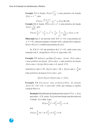 Curso de Graduação em Administração a Distância
282
Exemplo 7.3 A função F(x) =
e−3 x
−3
é uma primitiva da função
f (x) = e− 3x
, pois
F '(x) =
−3 × e−3x
−3
= e−3x
= f (x) ,∀x ∈° .
Exemplo 7.4 A função F(x) = x = x
1
2
é uma primitiva da função
f (x) =
1
2 x
, pois
F '(x) =
1
2
x
1
2
− 1
=
1
2
× x
−
1
2
=
1
2
×
1
x
1
2
=
1
2 x
= f (x) ,x > 0 .
Observação Seja I um intervalo em°. SeF : I → ° é uma primitiva de
f : I → ° , então para qualquer constante realk , a função G(x) dada por
G(x) = F(x) + k é também uma primitiva de f (x).
Se F,G : I → ° são primitivas de f : I → ° , então existe uma
constante real k , tal queG(x) = F(x) + k , para todox ∈I .
Exemplo 7.5 Sabemos que sen x( )' = cosx . Assim, F(x) = sen x
é uma primitiva da função f (x) = cosx e toda primitiva da função
f (x) = cosx é do tipo G(x) = sen x + k para k ∈ ° .
Assim,G1
(x) = sen x +10 , G2
(x) = sen x − 50 e G3
(x) = sen x −
3
4
são
todas primitivas da função f (x) = cosx , pois
G1
`
(x) = G2
`
(x) = G3
`
(x) = cos x = f (x) .
Exemplo 7.6 Encontrar uma primitiva F(x) , da função
f (x) = 2x3
− 4x2
+ 5x −1, para todo x ∈° , que satisfaça a seguinte
condição F(1) = 4 .
Resolução:Peladefiniçãodefunçãoprimitivatemos F '(x) = f (x)
para todox ∈ °, assim, F(x)será uma função cuja derivada será
a função f (x) dada. Logo,
F(x) =
2
4
x4
− 4
x3
3
+ 5
x2
2
− x + k ,
pois
F '(x) =
2
4
⋅4x3
− 4⋅3
x2
3
+ 5⋅2
x
2
−1+ 0
 