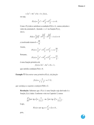 Módulo 2
283
	 = 2x3
− 4x2
+ 5x −1= f (x) ,
ou seja,
F(x) =
1
2
x4
− 4
x3
3
+ 5
x2
2
− x + k .
Como F(x)deve satisfazer a condição F(1) = 4 , vamos calcular o
valor da constante k , fazendo x = 1 na função F(x),
isto é,
F(1) =
1
2
1( )
4
− 4
1( )
3
3
− 5
1( )
2
2
−1+ k = 4
e resolvendo temos k =
10
4
.
Assim,
F(x) =
1
2
x4
− 4
x3
3
+ 5
x2
2
− x +
10
3
.
Portanto,
F(x) =
1
2
x4
− 4
x3
3
+ 5
x2
2
− x +
13
3
,
é uma função primitiva de
f (x) = 2x3
− 4x2
+ 5x −1,
que satisfaz condição F(1) = 4 .
Exemplo 7.7 Encontrar uma primitiva F(x), da função
f (x) =
1
1 + x2
+ x3
+2 ,
que satisfaça a seguinte condição F(0) = 2 .
Resolução: Sabemos que F(x) é uma função cuja derivada é a
função f (x) dada. Conforme visto no Capitulo 5, temos
d
dx
arc tg x( )=
1
1+ x2
ou arc tg x( )' =
1
1+ x2
.
Logo,		
F(x) = arc tg x +
x4
4
+ 2x + k ,
pois,
 