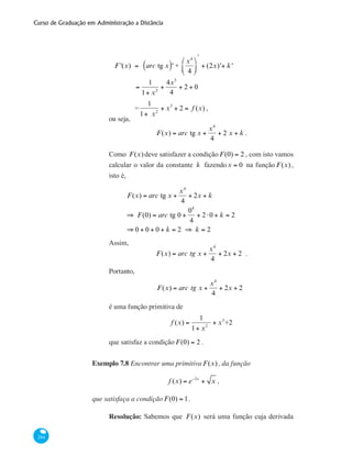 Curso de Graduação em Administração a Distância
284
	 F '(x) = arc tg x( )' +
x4
4
⎛
⎝
⎜
⎞
⎠
⎟
ʹ
+ (2x)'+ k'
		
=
1
1+ x2
+
4x3
4
+ 2 + 0
		 =
1
1+ x2
+ x3
+ 2 = f (x) ,
ou seja,
F(x) = arc tg x +
x4
4
+ 2 x + k .
Como F(x)deve satisfazer a condição F(0) = 2 , com isto vamos
calcular o valor da constante k fazendox = 0 na função F(x),
isto é,
	
F(x) = arc tg x +
x4
4
+ 2x + k
⇒ F(0) = arc tg 0 +
04
4
+ 2⋅0 + k = 2
⇒ 0 + 0 + 0 + k = 2 ⇒ k = 2
Assim,
F(x) = arc tg x +
x4
4
+ 2x + 2 .
Portanto,
F(x) = arc tg x +
x4
4
+ 2x + 2
é uma função primitiva de
f (x) =
1
1+ x2
+ x3
+2
que satisfaz a condição F(0) = 2 .
Exemplo 7.8 Encontrar uma primitiva F(x), da função
f (x) = e−3x
+ x ,
que satisfaça a condição F(0) = 1.
Resolução: Sabemos que F(x) será uma função cuja derivada
 