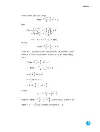 Módulo 2
285
será a função f (x) dada, logo
F(x) = −
e−3 x
3
+
2
3
x
3
2
+ k ,
pois,
	
F '(x) = −
e−3 x
3
⎛
⎝
⎜
⎞
⎠
⎟
ʹ
+
2
3
x
3
2
⎛
⎝
⎜
⎞
⎠
⎟
ʹ
+ k
		
= −(−3)
e−3 x
3
+
2
3
⋅
3
2
x
3
2
−1
		 = e−3 x
+ x
1
2
= e−3 x
+ x = f (x) ,
ou seja,
F(x) = −
e−3 x
3
+
2
3
⋅x
3
2
+ k .
Como F(x) deve satisfazer a condição F(0) = 1, com isto vamos
calcular o valor da constante k fazendo x = 0 na função F(x) ,
isto é,
	
F(x) = −
e−3 x
3
+
2
3
. x
3
2
+ k
⇒ F(0) = −
e−3 . 0
3
+
2
3
. 0
3
2
+ k = 1
	
⇒ −
1
3
+
2
3
⋅0 + k = 1
⇒ −
1
3
+ 0 + k = 1
⇒ k = 1+
1
3
=
4
3
⇒ k =
4
3
.
Assim,
F(x) = −
e−3 x
3
+
2
3
x
3
2
+
4
3
.
Portanto, F(x) = −
e−3 x
3
+
2
3
x
3
2
+
4
3
, é uma função primitiva de
f (x) = e-3 x
+ x que satisfaz a condição F(0) = 1.
 