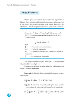 Curso de Graduação em Administração a Distância
286
Integral indefinida
Sabemos que a derivada é um dos conceitos mais importantes do
Cálculo. Outro conceito também muito importante é o de Integral. Exis-
te uma estreita relação entre estas duas idéias. Assim, nesta seção, será
introduzida a idéia de integral, mostrando sua relação com a derivada.
Se a função F(x) é primitiva da função f (x), a expressão
F(x) +C é chamada integral indefinida da função f (x)
e é denotada por
f (x) dx = F(x) +C∫
onde
∫ 	 − é chamado sinal de integração;
f (x) 	 − é a função integrando;
dx 	 – a diferencial que serve para identificar a variável de
integração;
C 	 – é a constante de integração.
Lê-se: Integral indefinida de f (x) em relação a x ou simplesmente
integral de f (x) em relação ax .
O processo que permite encontrar a integral indefinida de uma
função é chamado integração.
Observação Da definição de integral indefinida, temos as seguintes
observações:
(i)	 f (x) dx = F(x) +C ⇔ F '(x) = f (x)∫ .
(ii)	 f (x) dx∫ representa uma família de funções, isto é, a família
ou o conjunto de todas as primitivas da função integrando.
(iii)
d
dx
f (x) dx∫( )=
d
dx
F(x) +C( )=
d
dx
F(x) = F '(x) = f (x) .
 