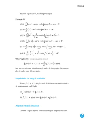Módulo 2
287
Vejamos alguns casos, no exemplo a seguir.
Exemplo 7.9
(i) Se
d
dx
senx( )= cosx então cosx dx = senx +C∫ .
(ii) Se
d
dx
x4
( )= 4x3
então 4x3
dx = x4
+ C∫ .
(iii) Se
d
dx
x( )=
1
2 x
então
1
2 x
dx = x +C∫ .
(iv) Se
d
dx
tg x( )= sec2
x então sec2
x dx = tgx + C∫ .
(v) Se
d
dx
arctg x( )=
1
1+ x2
então
1
1+ x2
dx = arctgx +C∫ .
(vi) Se
d
dx
3
5
x
5
3
⎛
⎝
⎜
⎞
⎠
⎟ = x
2
3
, então x
2
3
dx =
3
5
x
5
3
+C∫ .
Observação Pelos exemplos acima, temos:
f (x) dx = F(x) +C∫ ⇒
d
dx
f (x)dx∫( )= f (x) .
Isto nos permite que obtenhamos fórmulas de integração diretamente
das fórmulas para diferenciação.
Propriedades da integral indefinida
Sejam f (x) e g(x) funções reais definidas no mesmo domínio e
k uma constante real. Então:
a) k f (x) dx = k f (x) dx∫∫ .
b) f (x) + g(x)( ) dx = f (x) dx∫ + g(x) dx∫∫ .
Algumas integrais imediatas
Daremos a seguir algumas fórmulas de integrais simples e imediatas.
 