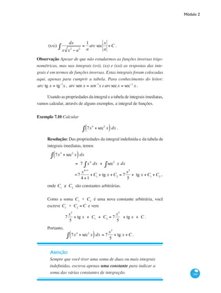 Módulo 2
289
(xxi)
dx
x x2
− a2
=
1
a
arc sec
x
a
+C∫ .
Observação Apesar de que não estudarmos as funções inversas trigo-
nométricas, mas nas integrais (xvi), (xx) e (xxi) as respostas das inte-
grais é em termos de funções inversas. Estas integrais foram colocadas
aqui, apenas para cumprir a tabela. Para conhecimento do leitor:
arc tg x = tg−1
x , arc sen x = sen−1
x earcsecx = sec−1
x .
Usando as propriedades da integral e a tabela de integrais imediatas,
vamos calcular, através de alguns exemplos, a integral de funções.
Exemplo 7.10 Calcular
7x4
+ sec2
x( )∫ dx .
Resolução: Das propriedades da integral indefinida e da tabela de
integrais imediatas, temos
	 7x4
+ sec2
x( )∫ dx
		
= 7 x4
dx + sec2
x dx∫∫
		 =7
x4+1
4 +1
+C1
+ tg x +C2
= 7
x5
5
+ tg x +C1
+C2
,
onde C1
e C2
são constantes arbitrárias.
Como a soma C1
+ C2
é uma nova constante arbitrária, você
escreve C1
+ C2
= C e vem
7
x5
5
+ tg x + C1
+ C2
= 7
x5
5
+ tg x + C .
Portanto,
7x4
+ sec2
x( )∫ dx = 7
x5
5
+ tg x +C .
Atenção:
Sempre que você tiver uma soma de duas ou mais integrais
indefinidas, escreva apenas uma constante para indicar a
soma das várias constantes de integração.
 