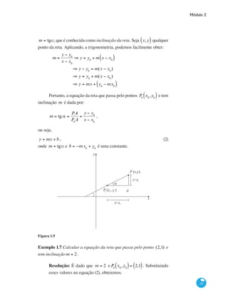 Módulo 2
29
m = tgαa, que é conhecida como inclinação da reta. Seja x,y( ) qualquer
ponto da reta. Aplicando, a trigonometria, podemos facilmente obter:
	
m =
y − y0
x − x0
⇒ y = y0
+ m x − x0( )
⇒ y − y0
= m(x − x0
)
⇒ y = y0
+ m(x − x0
)
⇒ y = mx + y0
− mx0( ).
Portanto, a equação da reta que passa pelo pontos P0
x0
,y0( ) e tem
inclinação m é dada por:
m = tg α =
PA
P0
A
=
y − y0
x − x0
,
ou seja,
y = mx + b ,	 (2)
onde m = tg αa e b = −mx0
+ y0
é uma constante.
α
P (x,y)
P (x , y )0 0 0
x−x0
y−y0
y
x
A
Figura 1.9
Exemplo 1.7 Calcular a equação da reta que passa pelo ponto (2,1) e
tem inclinação m = 2 .
Resolução: É dado que m = 2 eP0
x0
,y0( )= 2,1( ). Substituindo
esses valores na equação (2), obteremos:
 