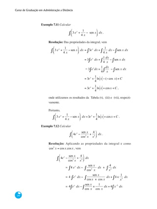 Curso de Graduação em Administração a Distância
290
Exemplo 7.11 Calcular
3 ex
+
1
4 x
− sen x
⎛
⎝⎜
⎞
⎠⎟∫ dx .
Resolução: Das propriedades da integral, vem
	 3 ex
+
1
4 x
− sen x
⎛
⎝⎜
⎞
⎠⎟∫ dx = 3ex
dx +
1
4 x∫ dx − sen x dx∫∫
		 = 3 ex
dx +
1
4
dx
x∫ − sen x dx∫∫
		 = 3 ex
dx +
1
4
dx
x∫∫ − sen x dx∫
		 = 3ex
+
1
4
ln x − (−cos x) +C
		 = 3ex
+
1
4
ln x + cosx +C ,
onde utilizamos os resultados da Tabela (v), (iii) e (vii), respecti-
vamente.
Portanto,
3 ex
+
1
4 x
− sen x
⎛
⎝⎜
⎞
⎠⎟∫ dx =3ex
+
1
4
ln x + cosx +C .
Exemplo 7.12 Calcular
4ex
−
sen x
cos2
x
+
4
x5
⎛
⎝⎜
⎞
⎠⎟∫ dx .
Resolução: Aplicando as propriedades da integral e como
cos2
x = cosx.cosx , vem
	
	
4ex
−
sen x
cos2
x
+
4
x5
⎛
⎝⎜
⎞
⎠⎟∫ dx
		 = 4 ex
dx −
sen x
cos2
x
dx +
4
x5∫ dx∫∫
		 = 4 ex
∫ dx −
sen x
cosx × cos x
dx + 4 ×
1
x5
dx∫∫
		 = 4 ex
dx −
sen x
cos x
×
1
cos x∫ dx + 4 x−5
dx∫∫
 