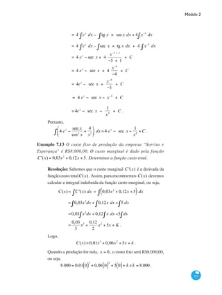 Módulo 2
291
		 = 4 ex
dx − tg x × secx dx + 4 x−5
dx∫∫∫
		 = 4 ex
dx − sec x × tg x dx + 4 x−5
dx∫∫∫
		 = 4 ex
− sec x + 4
x−5 + 1
−5 + 1
+ C
		 = 4 ex
− sec x + 4
x−4
−4
+ C
		 = 4ex
− sec x +
x−4
−1
+ C = 4 ex
− sec x − x−4
+ C
		
4ex
− sec x +
x−4
−1
+ C = 4 ex
− sec x − x−4
+ C
		 =4ex
− sec x −
1
x4
+ C .
Portanto,
4 ex
−
sen x
cos2
x
+
4
x5
⎛
⎝⎜
⎞
⎠⎟∫ dx =4 ex
− sec x −
1
x4
+C .
Exemplo 7.13 O custo fixo de produção da empresa “Sorriso e
Esperança” é R$8.000,00. O custo marginal é dado pela função
C '(x) = 0,03x2
+ 0,12x + 5. Determinar a função custo total.
Resolução: Sabemos que o custo marginal C '(x) é a derivada da
função custo totalC(x) . Assim, para encontrarmos C(x) devemos
calcular a integral indefinida da função custo marginal, ou seja,
	 C(x) = C '(x) dx∫ = 0,03x2
+ 0,12x + 5( )∫ dx
		 = 0,03x2
dx + 0,12x dx +∫ 5 dx∫∫
		 =0,03 x2
dx + 0,12 x dx +∫ 5 dx∫∫
		 =
0,03
3
x3
+
0,12
2
x2
+ 5x + K .
Logo,
C(x) =0,01x3
+ 0,06x2
+ 5x + k .
Quando a produção for nula, x = 0 , o custo fixo será R$8.000,00,
ou seja,
8.000 = 0,01 0( )
3
+ 0,06 0( )
2
+ 5 0( )+ k e k = 8.000 .
 